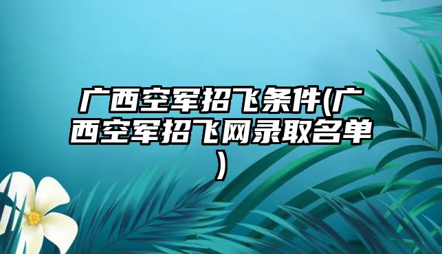 廣西空軍招飛條件(廣西空軍招飛網(wǎng)錄取名單)