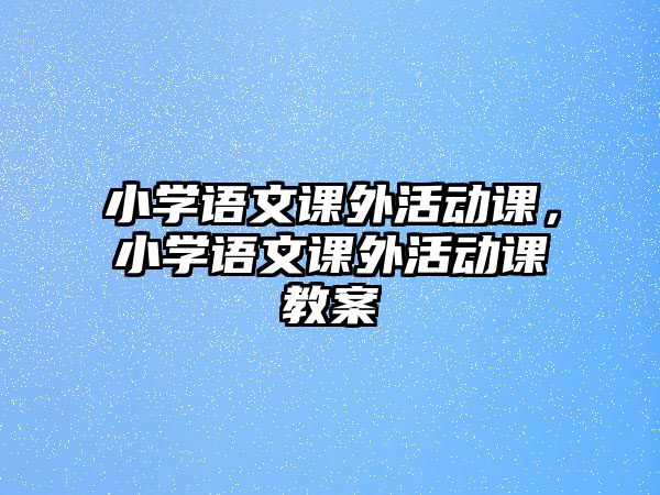 小學(xué)語文課外活動課，小學(xué)語文課外活動課教案