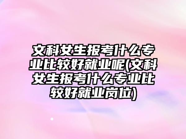 文科女生報(bào)考什么專業(yè)比較好就業(yè)呢(文科女生報(bào)考什么專業(yè)比較好就業(yè)崗位)