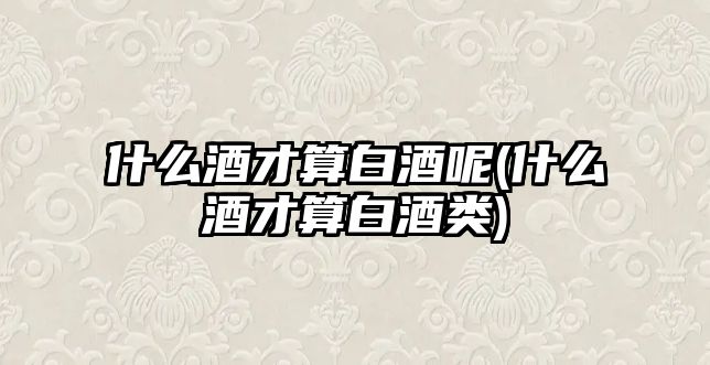 什么酒才算白酒呢(什么酒才算白酒類)