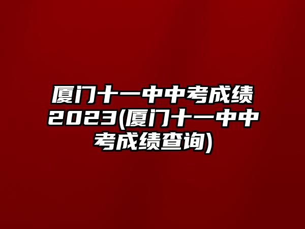 廈門十一中中考成績(jī)2023(廈門十一中中考成績(jī)查詢)