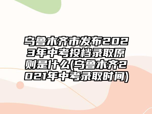 烏魯木齊市發(fā)布2023年中考投檔錄取原則是什么(烏魯木齊2021年中考錄取時間)