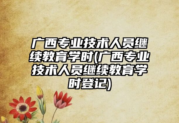 廣西專業(yè)技術(shù)人員繼續(xù)教育學(xué)時(廣西專業(yè)技術(shù)人員繼續(xù)教育學(xué)時登記)