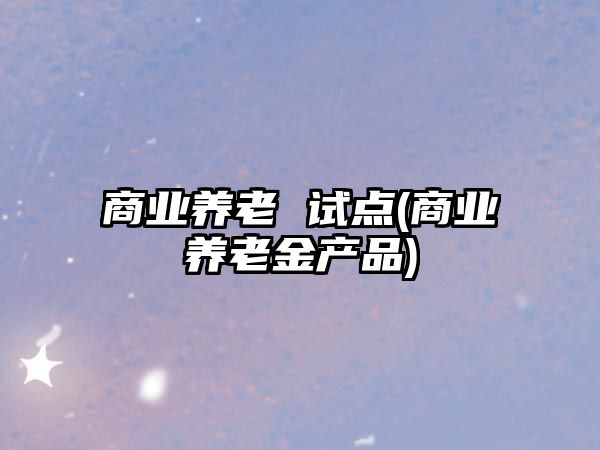 商業(yè)養(yǎng)老 試點(diǎn)(商業(yè)養(yǎng)老金產(chǎn)品)
