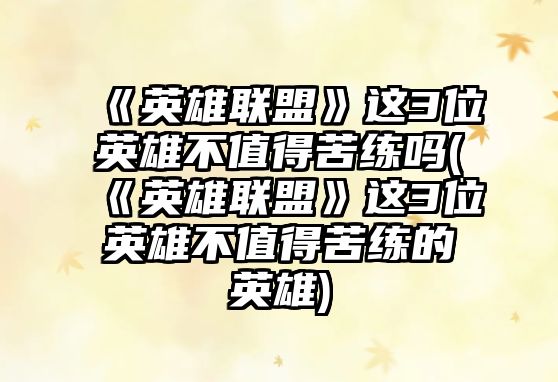 《英雄聯(lián)盟》這3位英雄不值得苦練嗎(《英雄聯(lián)盟》這3位英雄不值得苦練的英雄)