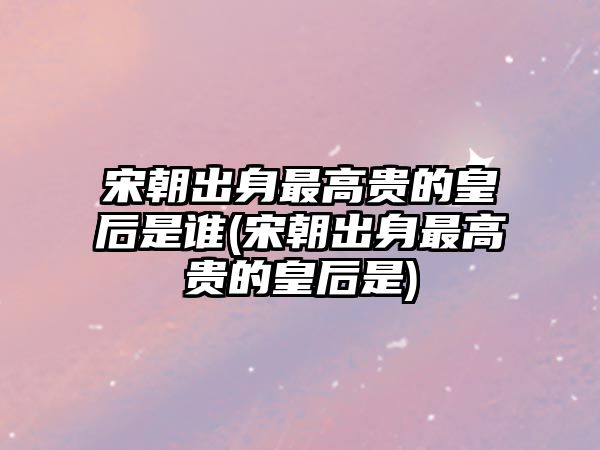 宋朝出身最高貴的皇后是誰(宋朝出身最高貴的皇后是)