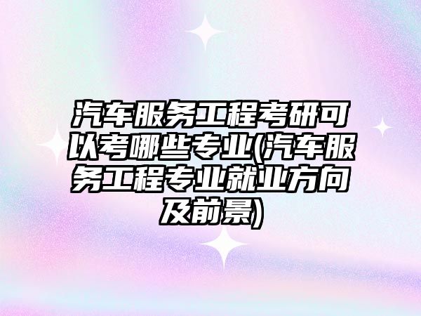 汽車服務(wù)工程考研可以考哪些專業(yè)(汽車服務(wù)工程專業(yè)就業(yè)方向及前景)