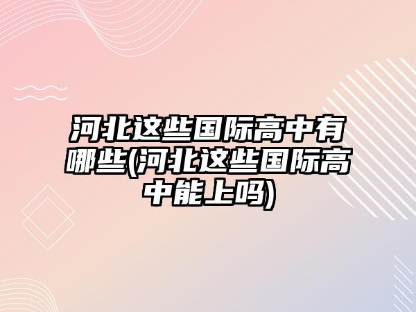 河北這些國(guó)際高中有哪些(河北這些國(guó)際高中能上嗎)