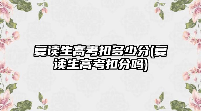 復(fù)讀生高考扣多少分(復(fù)讀生高考扣分嗎)