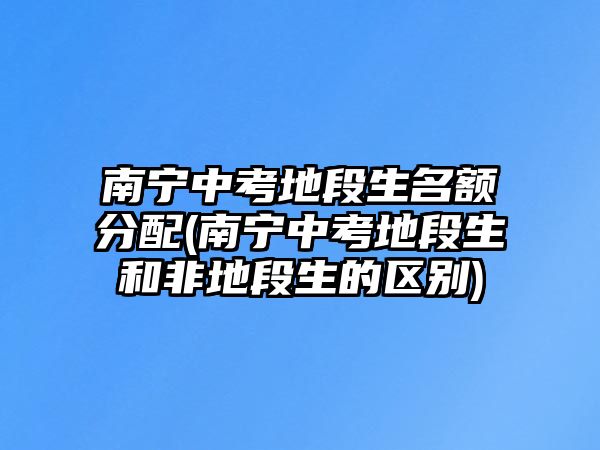 南寧中考地段生名額分配(南寧中考地段生和非地段生的區(qū)別)