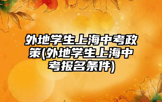 外地學(xué)生上海中考政策(外地學(xué)生上海中考報名條件)