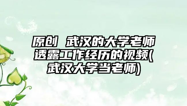 原創(chuàng) 武漢的大學(xué)老師透露工作經(jīng)歷的視頻(武漢大學(xué)當(dāng)老師)