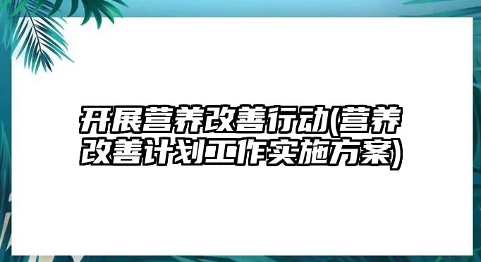 開展營養(yǎng)改善行動(營養(yǎng)改善計劃工作實施方案)