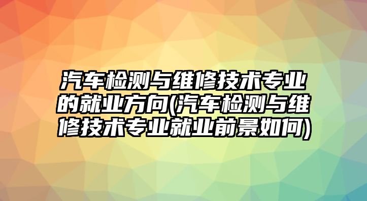 汽車檢測與維修技術(shù)專業(yè)的就業(yè)方向(汽車檢測與維修技術(shù)專業(yè)就業(yè)前景如何)