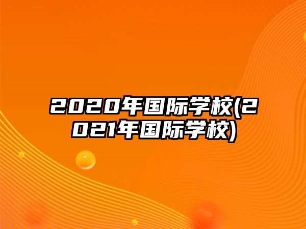 2020年國際學(xué)校(2021年國際學(xué)校)