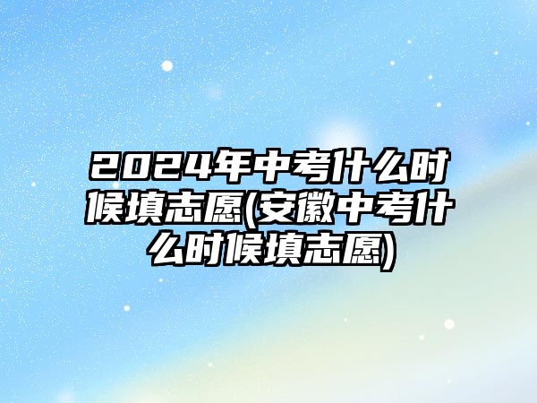 2024年中考什么時候填志愿(安徽中考什么時候填志愿)