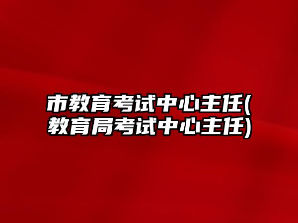 市教育考試中心主任(教育局考試中心主任)