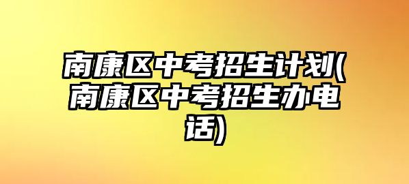 南康區(qū)中考招生計劃(南康區(qū)中考招生辦電話)