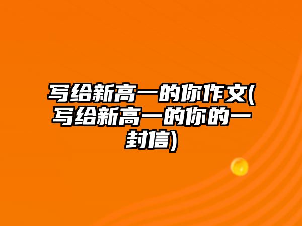 寫給新高一的你作文(寫給新高一的你的一封信)