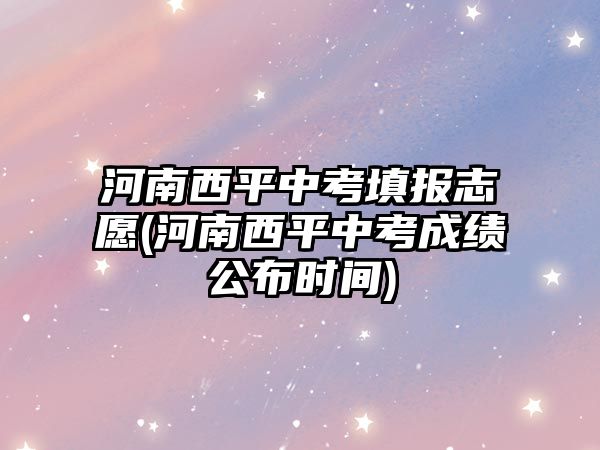 河南西平中考填報(bào)志愿(河南西平中考成績(jī)公布時(shí)間)