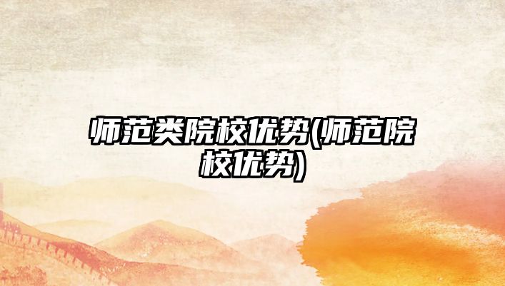 師范類(lèi)院校優(yōu)勢(shì)(師范院校優(yōu)勢(shì))