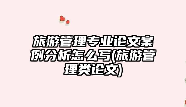 旅游管理專業(yè)論文案例分析怎么寫(旅游管理類論文)