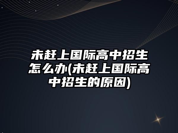 未趕上國(guó)際高中招生怎么辦(未趕上國(guó)際高中招生的原因)