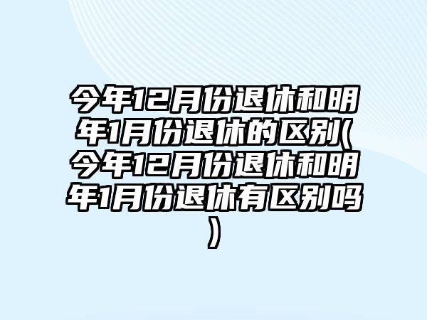 今年12月份退休和明年1月份退休的區(qū)別(今年12月份退休和明年1月份退休有區(qū)別嗎)