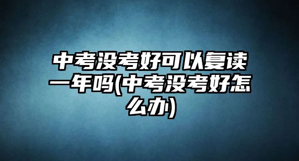 中考沒(méi)考好可以復(fù)讀一年嗎(中考沒(méi)考好怎么辦)