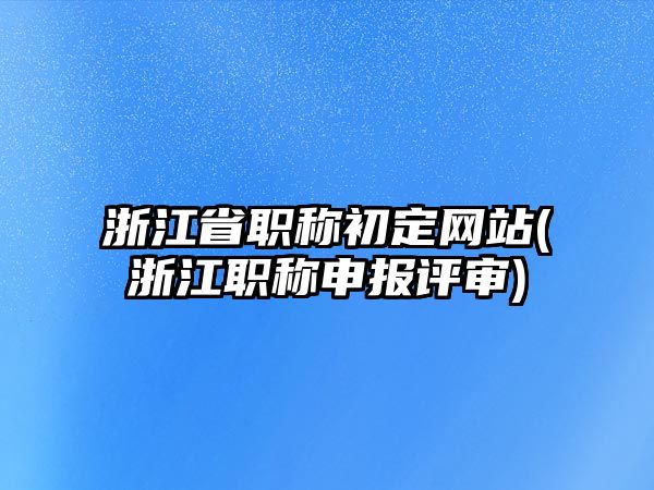 浙江省職稱初定網(wǎng)站(浙江職稱申報(bào)評(píng)審)