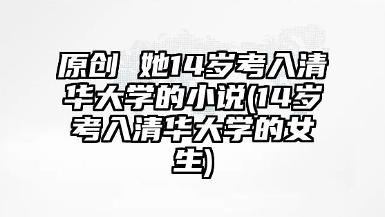 原創(chuàng) 她14歲考入清華大學(xué)的小說(shuō)(14歲考入清華大學(xué)的女生)