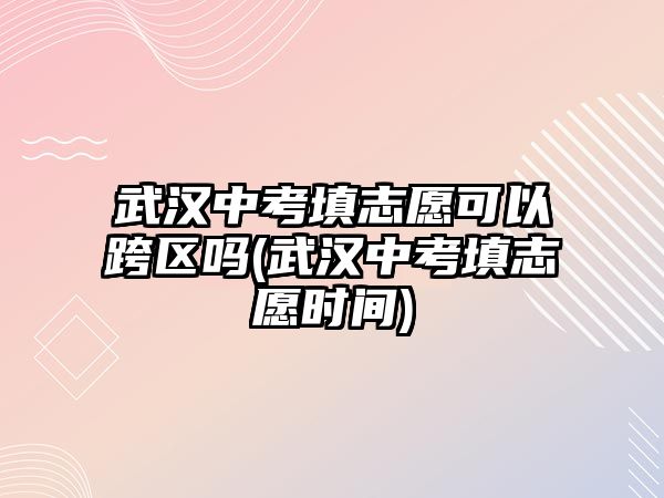 武漢中考填志愿可以跨區(qū)嗎(武漢中考填志愿時間)