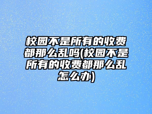 校園不是所有的收費都那么亂嗎(校園不是所有的收費都那么亂怎么辦)
