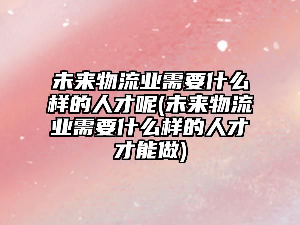 未來物流業(yè)需要什么樣的人才呢(未來物流業(yè)需要什么樣的人才才能做)