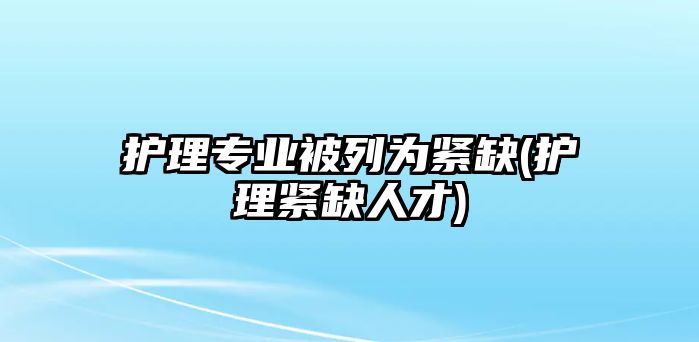 護(hù)理專業(yè)被列為緊缺(護(hù)理緊缺人才)