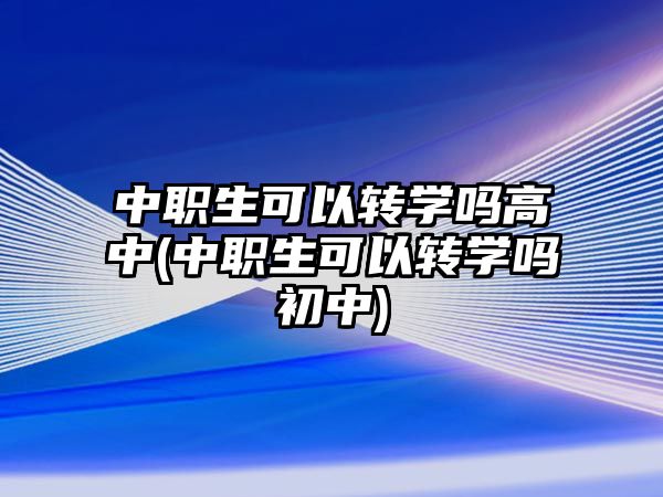 中職生可以轉(zhuǎn)學(xué)嗎高中(中職生可以轉(zhuǎn)學(xué)嗎初中)