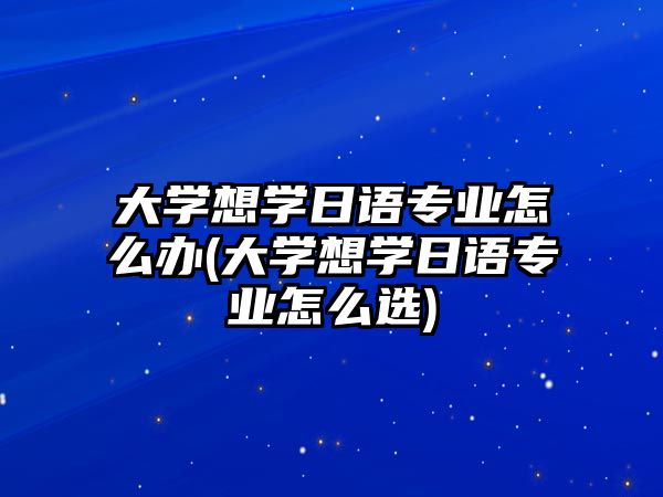 大學(xué)想學(xué)日語專業(yè)怎么辦(大學(xué)想學(xué)日語專業(yè)怎么選)
