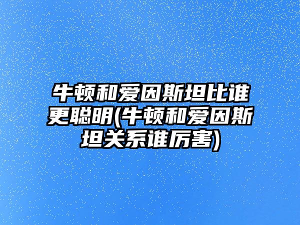牛頓和愛因斯坦比誰(shuí)更聰明(牛頓和愛因斯坦關(guān)系誰(shuí)厲害)
