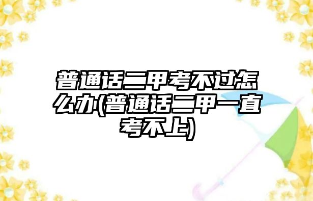 普通話二甲考不過怎么辦(普通話二甲一直考不上)