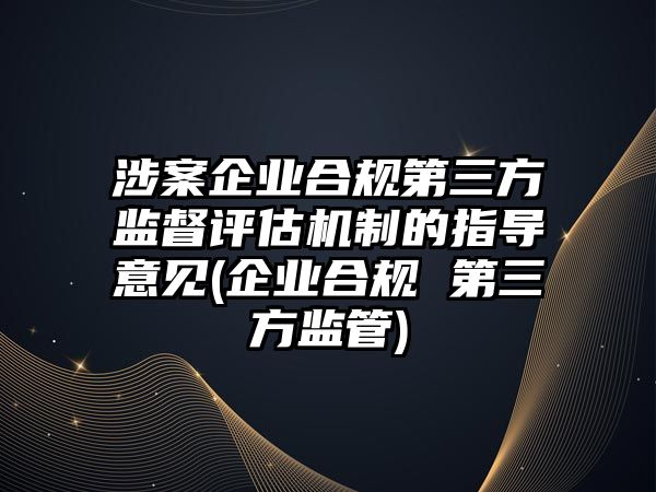 涉案企業(yè)合規(guī)第三方監(jiān)督評(píng)估機(jī)制的指導(dǎo)意見(jiàn)(企業(yè)合規(guī) 第三方監(jiān)管)