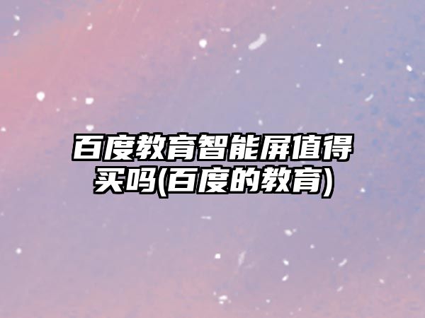 百度教育智能屏值得買嗎(百度的教育)