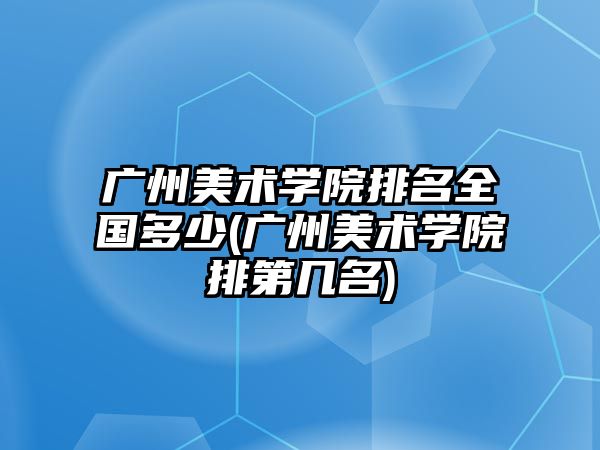廣州美術(shù)學(xué)院排名全國多少(廣州美術(shù)學(xué)院排第幾名)