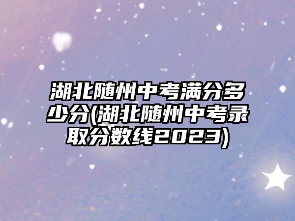 湖北隨州中考滿分多少分(湖北隨州中考錄取分?jǐn)?shù)線2023)
