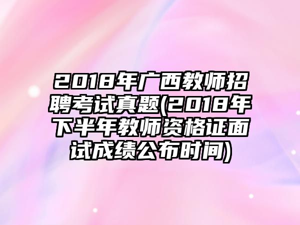 2018年廣西教師招聘考試真題(2018年下半年教師資格證面試成績公布時間)