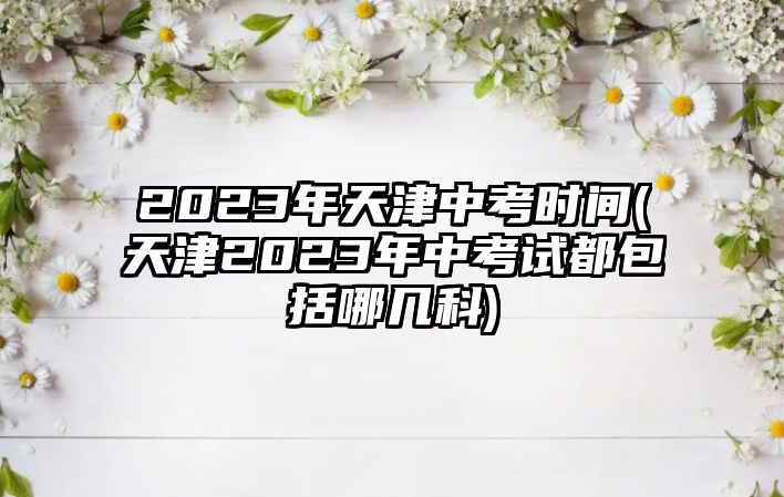 2023年天津中考時間(天津2023年中考試都包括哪幾科)