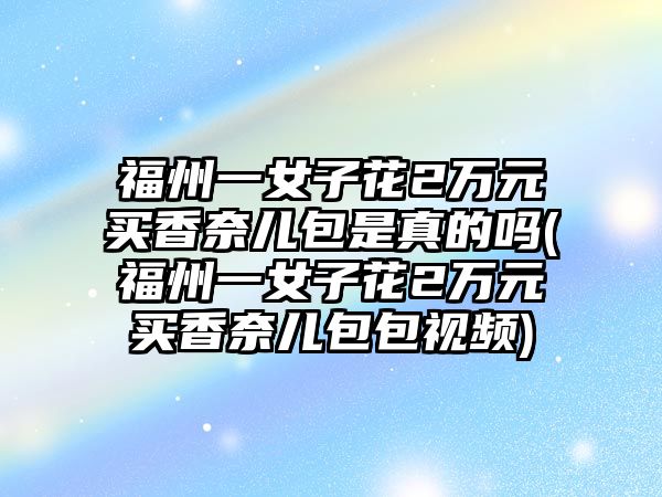 福州一女子花2萬元買香奈兒包是真的嗎(福州一女子花2萬元買香奈兒包包視頻)