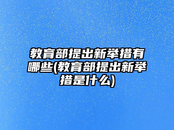 教育部提出新舉措有哪些(教育部提出新舉措是什么)