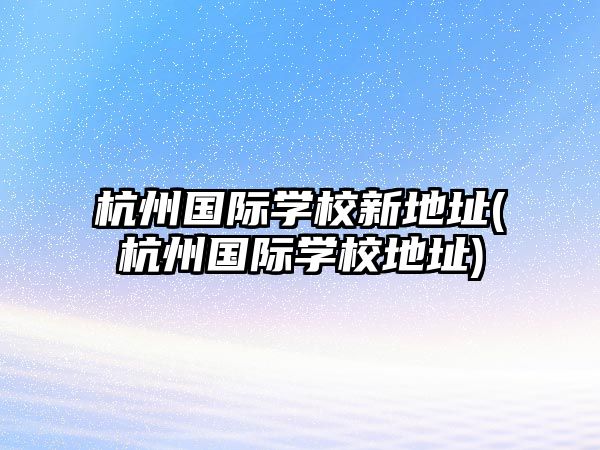 杭州國際學(xué)校新地址(杭州國際學(xué)校地址)