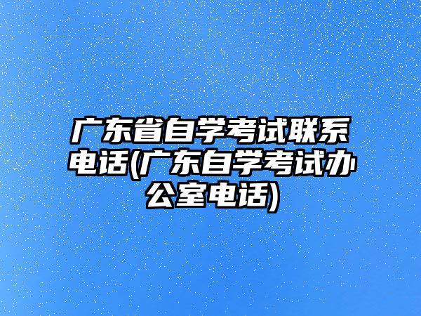 廣東省自學考試聯(lián)系電話(廣東自學考試辦公室電話)