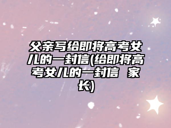 父親寫(xiě)給即將高考女兒的一封信(給即將高考女兒的一封信 家長(zhǎng))